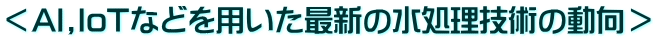 <AI,IoTなどを用いた最新の水処理技術の動向>